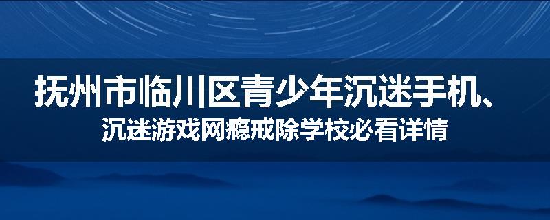抚州市临川区青少年沉迷手机、沉迷游戏网瘾戒除学校必看详情