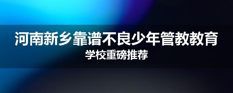 河南新乡靠谱不良少年管教教育学校重磅推荐