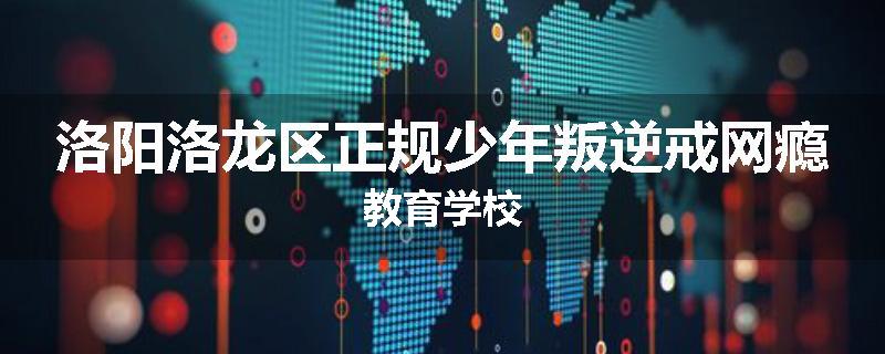 洛阳洛龙区正规少年叛逆戒网瘾教育学校