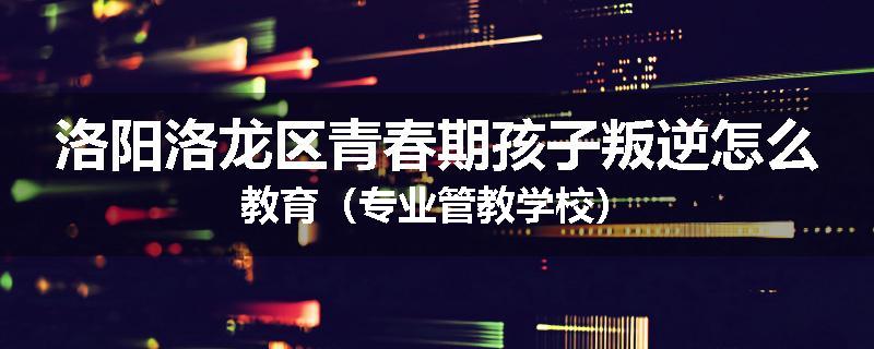 洛阳洛龙区青春期孩子叛逆怎么教育（专业管教学校）