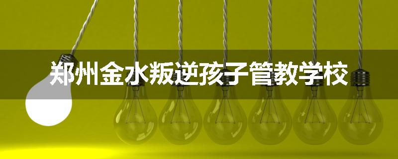 郑州金水叛逆孩子管教学校