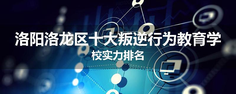 洛阳洛龙区十大叛逆行为教育学校实力排名