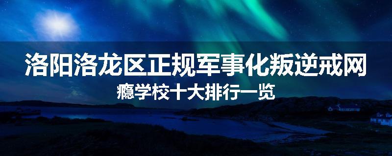 洛阳洛龙区正规军事化叛逆戒网瘾学校十大排行一览