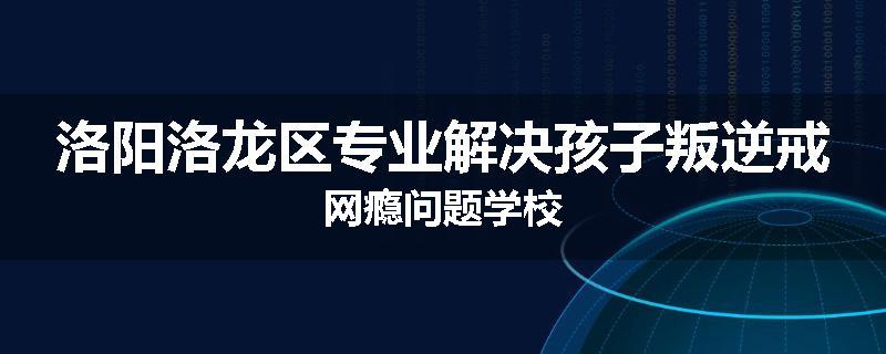 洛阳洛龙区专业解决孩子叛逆戒网瘾问题学校