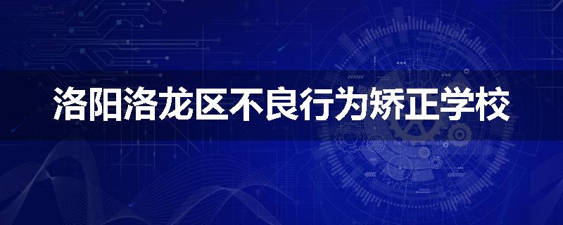洛阳洛龙区不良行为矫正学校