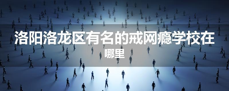 洛阳洛龙区有名的戒网瘾学校在哪里