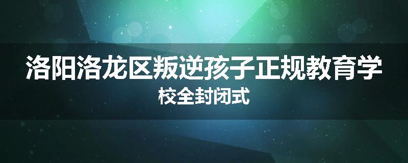 洛阳洛龙区叛逆孩子正规教育学校全封闭式