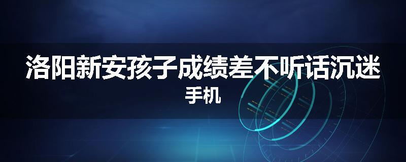 洛阳新安孩子成绩差不听话沉迷手机