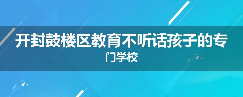 开封鼓楼区教育不听话孩子的专门学校