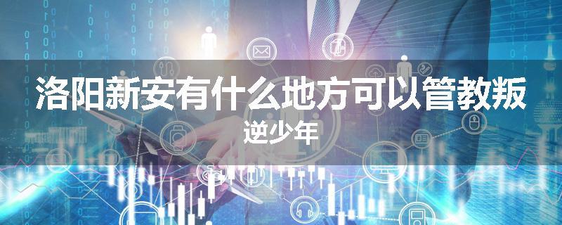 洛阳新安有什么地方可以管教叛逆少年