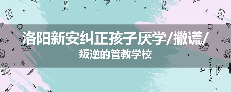 洛阳新安纠正孩子厌学/撒谎/叛逆的管教学校