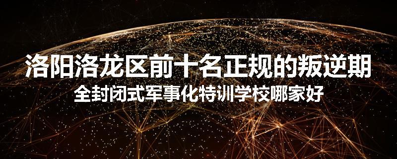 洛阳洛龙区前十名正规的叛逆期全封闭式军事化特训学校哪家好