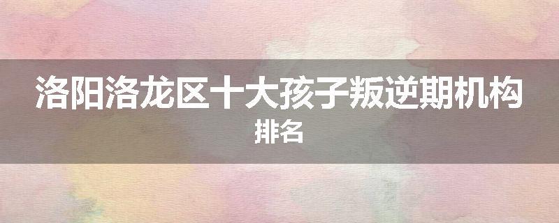 洛阳洛龙区十大孩子叛逆期机构排名