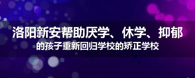 洛阳新安帮助厌学、休学、抑郁的孩子重新回归学校的矫正学校