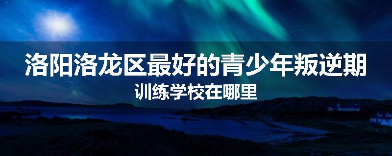 洛阳洛龙区最好的青少年叛逆期训练学校在哪里