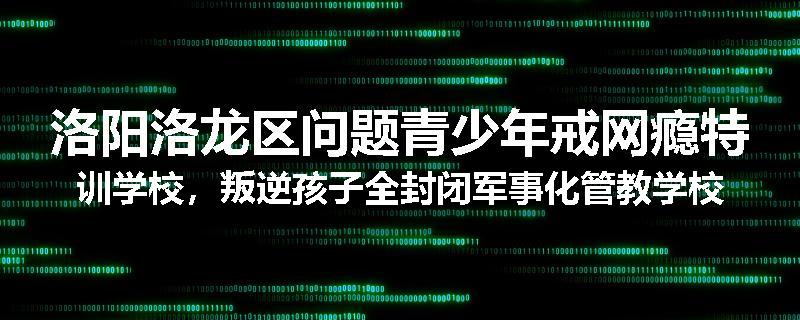 洛阳洛龙区问题青少年戒网瘾特训学校，叛逆孩子全封闭军事化管教学校