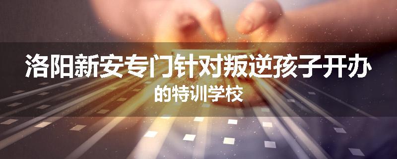 洛阳新安专门针对叛逆孩子开办的特训学校