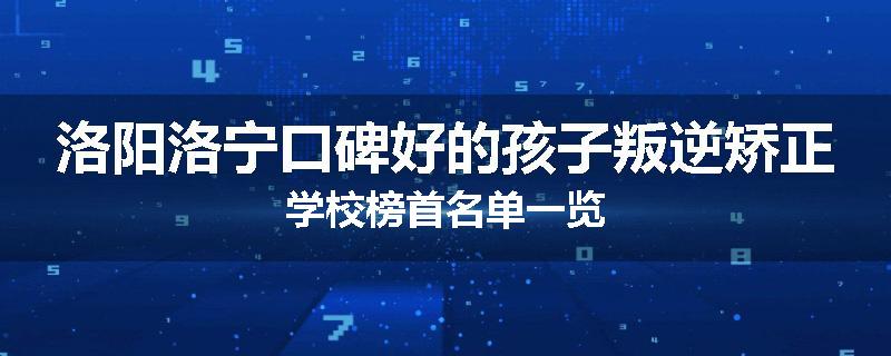 洛阳洛宁口碑好的孩子叛逆矫正学校榜首名单一览