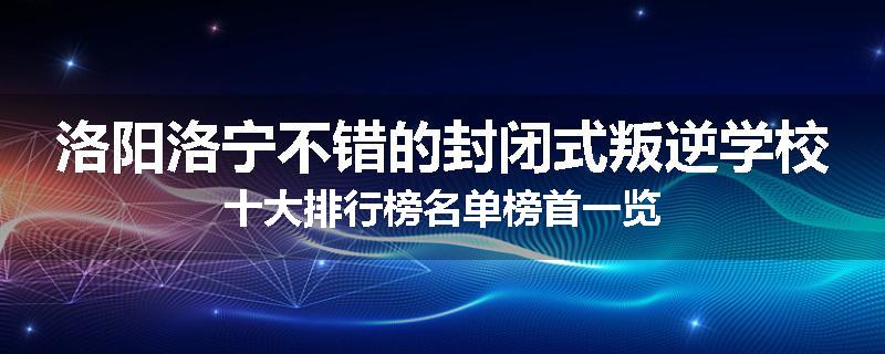 洛阳洛宁不错的封闭式叛逆学校十大排行榜名单榜首一览