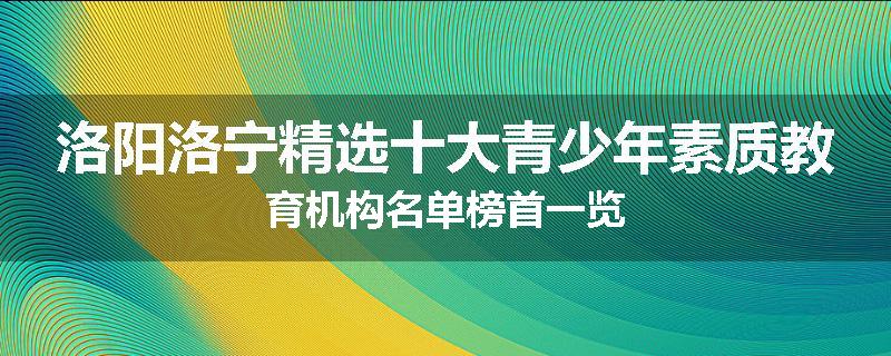 洛阳洛宁精选十大青少年素质教育机构名单榜首一览