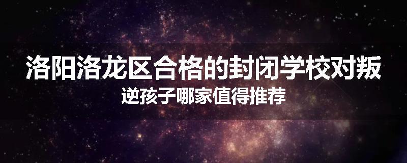 洛阳洛龙区合格的封闭学校对叛逆孩子哪家值得推荐