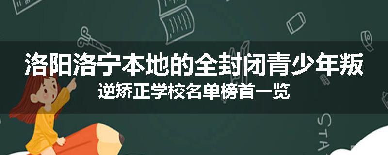 洛阳洛宁本地的全封闭青少年叛逆矫正学校名单榜首一览