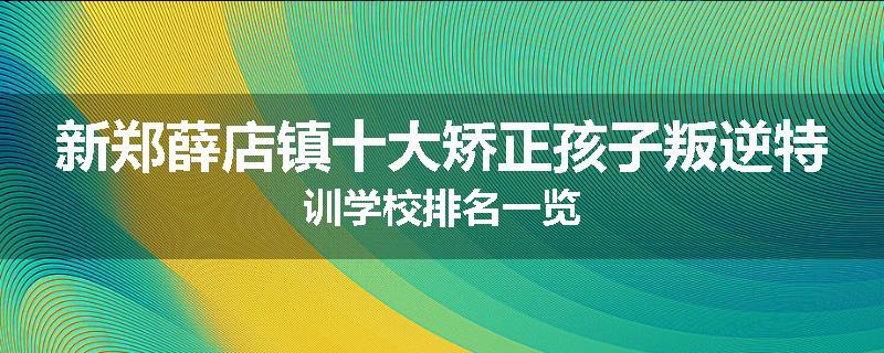 新郑薛店镇十大矫正孩子叛逆特训学校排名一览