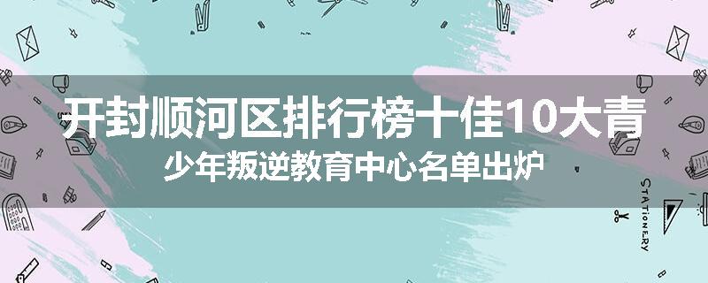开封顺河区排行榜十佳10大青少年叛逆教育中心名单出炉