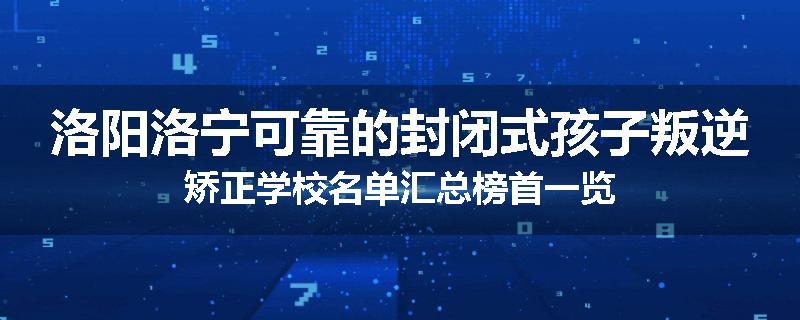 洛阳洛宁可靠的封闭式孩子叛逆矫正学校名单汇总榜首一览