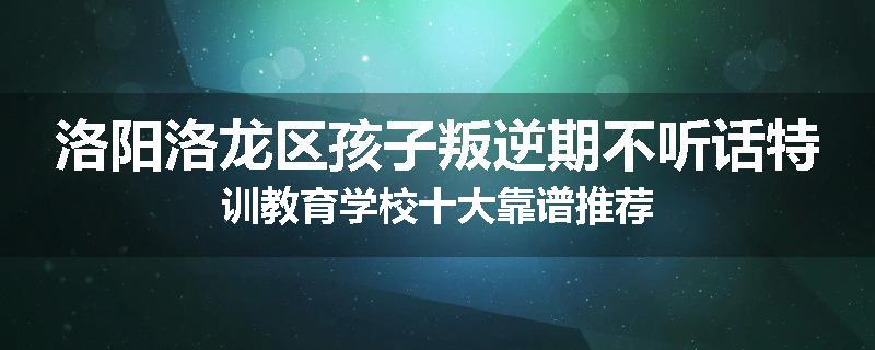 洛阳洛龙区孩子叛逆期不听话特训教育学校十大靠谱推荐