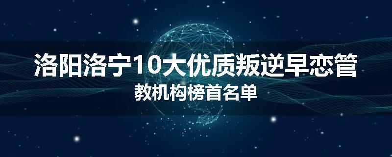 洛阳洛宁10大优质叛逆早恋管教机构榜首名单