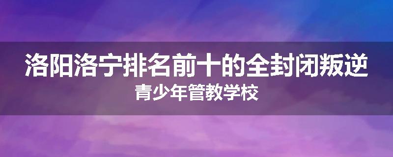 洛阳洛宁排名前十的全封闭叛逆青少年管教学校