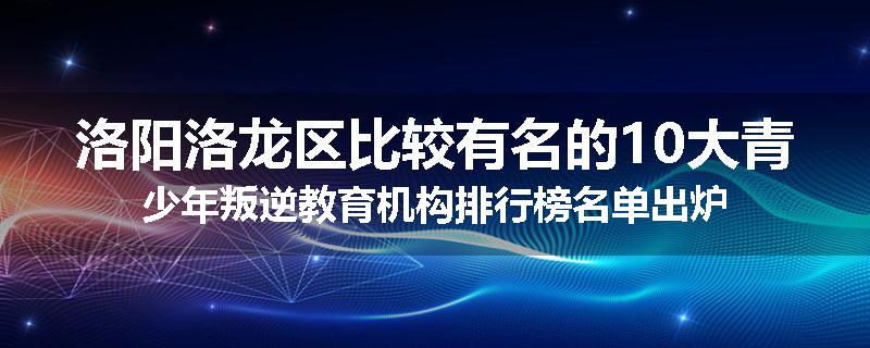 洛阳洛龙区比较有名的10大青少年叛逆教育机构排行榜名单出炉