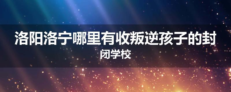 洛阳洛宁哪里有收叛逆孩子的封闭学校
