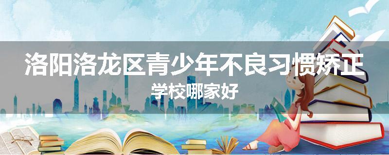 洛阳洛龙区青少年不良习惯矫正学校哪家好