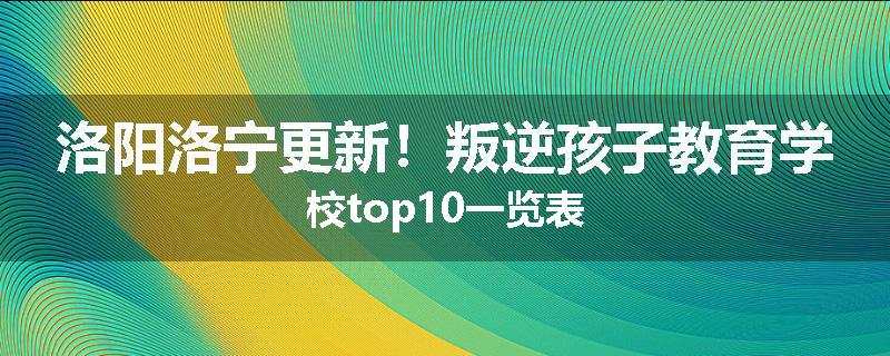 洛阳洛宁更新！叛逆孩子教育学校top10一览表