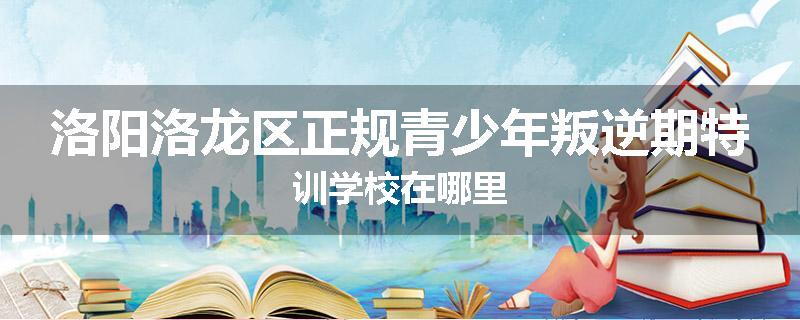 洛阳洛龙区正规青少年叛逆期特训学校在哪里