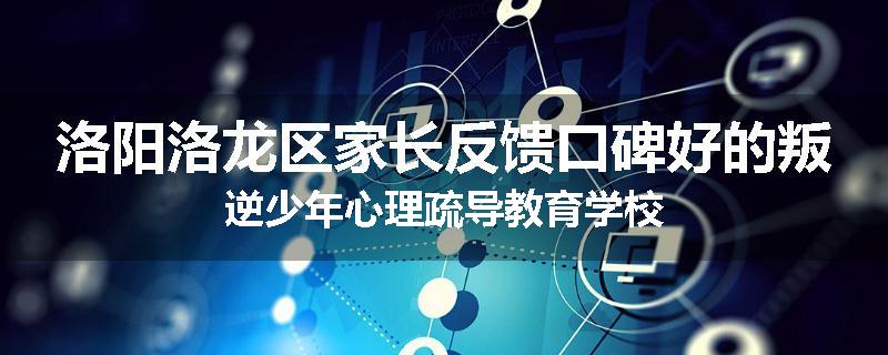 洛阳洛龙区家长反馈口碑好的叛逆少年心理疏导教育学校