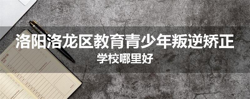 洛阳洛龙区教育青少年叛逆矫正学校哪里好