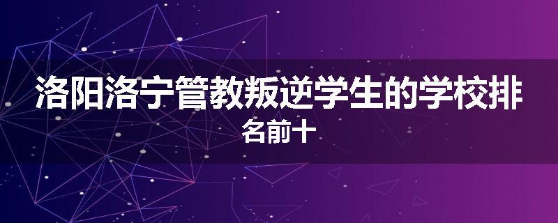 洛阳洛宁管教叛逆学生的学校排名前十