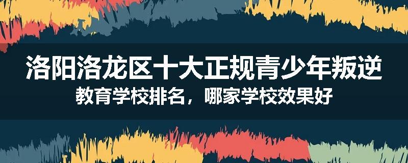 洛阳洛龙区十大正规青少年叛逆教育学校排名，哪家学校效果好