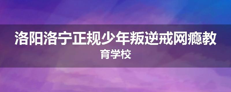 洛阳洛宁正规少年叛逆戒网瘾教育学校