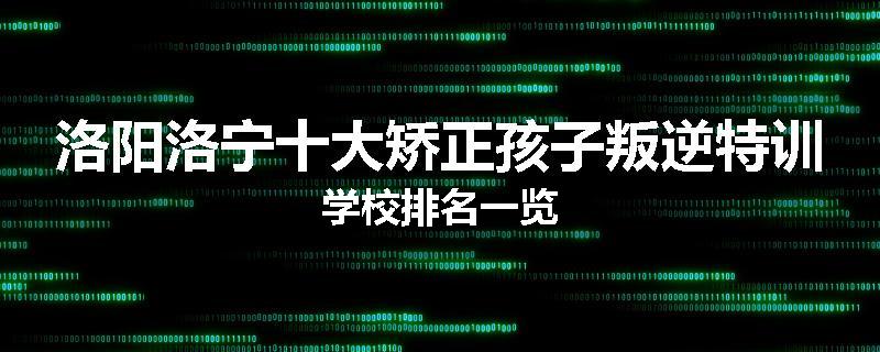 洛阳洛宁十大矫正孩子叛逆特训学校排名一览
