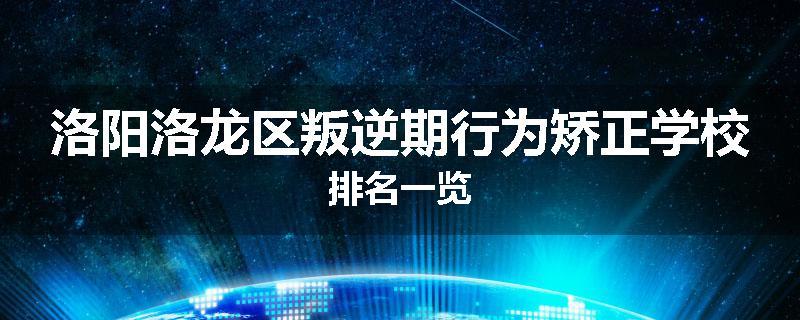 洛阳洛龙区叛逆期行为矫正学校排名一览