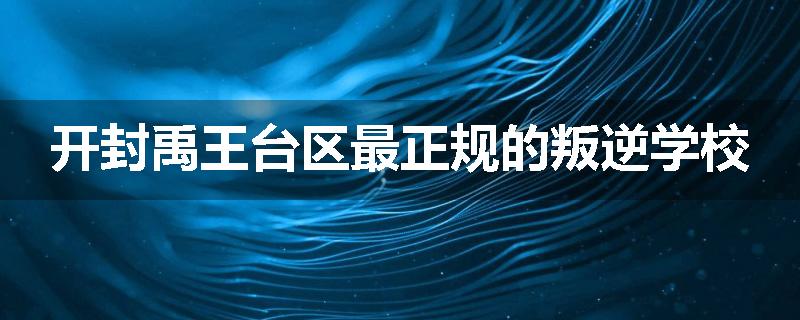 开封禹王台区最正规的叛逆学校