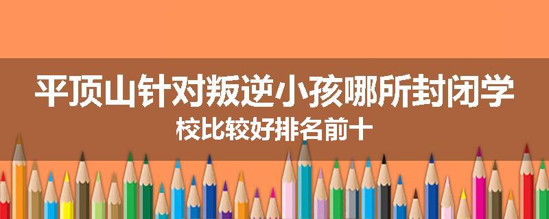 平顶山针对叛逆小孩哪所封闭学校比较好排名前十