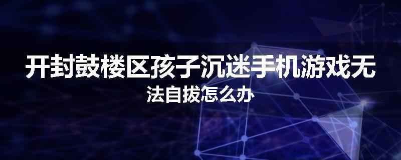 开封鼓楼区孩子沉迷手机游戏无法自拔怎么办