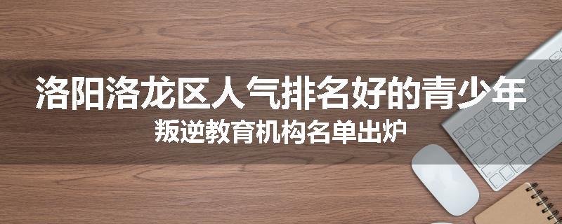 洛阳洛龙区人气排名好的青少年叛逆教育机构名单出炉