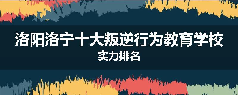 洛阳洛宁十大叛逆行为教育学校实力排名