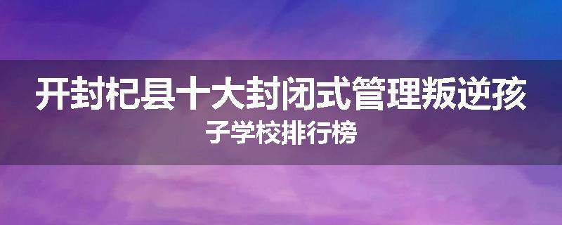 开封杞县十大封闭式管理叛逆孩子学校排行榜